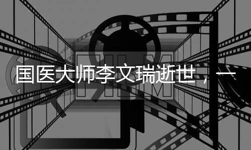 國醫(yī)大師李文瑞逝世，一代中醫(yī)藥傳承的巨星隕落