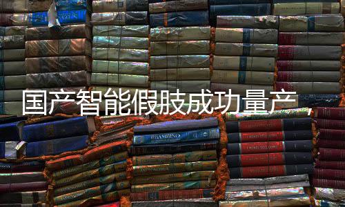 國產(chǎn)智能假肢成功量產(chǎn)，邁向智能醫(yī)療新篇章