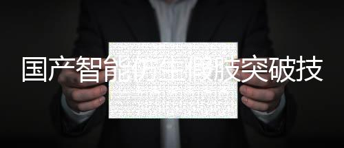 國(guó)產(chǎn)智能仿生假肢突破技術(shù)壁壘，實(shí)現(xiàn)量產(chǎn)化