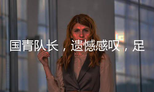 國青隊長，遺憾感嘆，足球現(xiàn)實如此