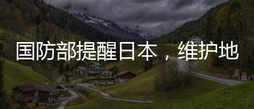 國防部提醒日本，維護地區(qū)和平穩(wěn)定，共同應對挑戰(zhàn)