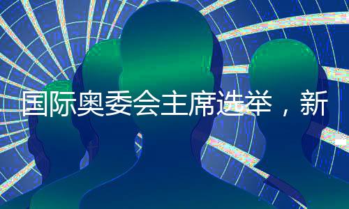 國際奧委會主席選舉，新的歷程與期待
