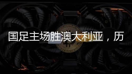 國足主場勝澳大利亞，歷史性的勝利，回顧那難忘的41年歷程
