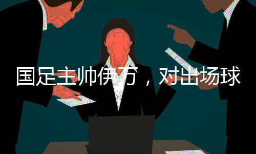 國足主帥伊萬，對出場球員絕對信任