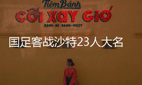 國(guó)足客戰(zhàn)沙特23人大名單，豪陣迎戰(zhàn)重塑信念之戰(zhàn)部署揭幕！中國(guó)足球歷史銘記的此夜！關(guān)于戰(zhàn)略與團(tuán)隊(duì)的深度解讀！