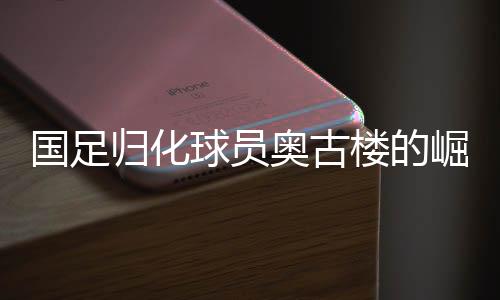 國足歸化球員奧古樓的崛起與期待——中國足球新篇章的序幕