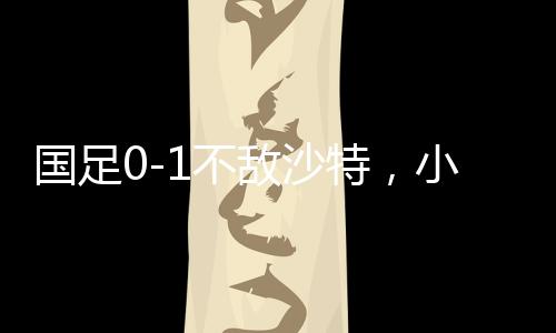 國(guó)足0-1不敵沙特，小組墊底——足球賽場(chǎng)再掀波瀾