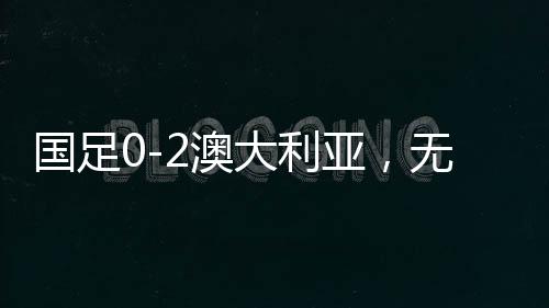 國足0-2澳大利亞，無緣直通世界杯，再次面臨挑戰(zhàn)與機遇