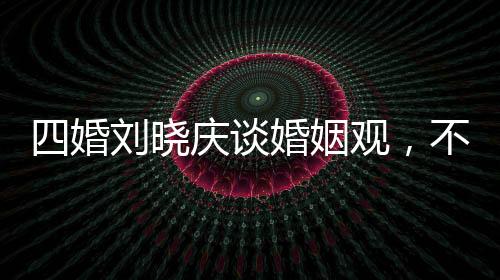 四婚劉曉慶談婚姻觀，不能隨便結(jié)婚