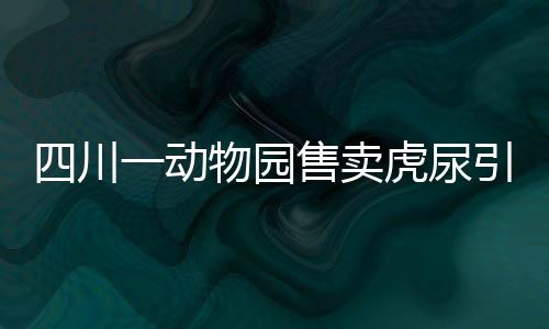 四川一動物園售賣虎尿引熱議，傳統(tǒng)信仰與現(xiàn)代價值的碰撞