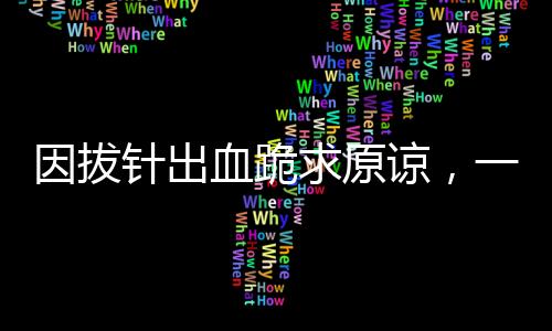 因拔針出血跪求原諒，一起探討醫(yī)療過程中的細節(jié)問題