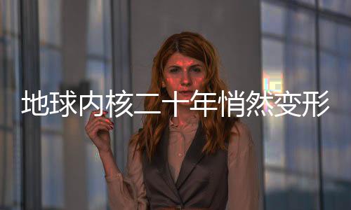 地球內(nèi)核二十年悄然變形，深度探索地球內(nèi)部的神秘變化