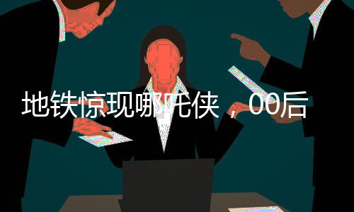 地鐵驚現(xiàn)哪吒俠，00后男生傾情COS，引發(fā)熱潮