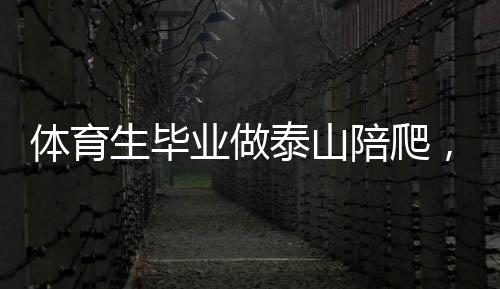 體育生畢業(yè)做泰山陪爬，年入三十萬(wàn)，挑戰(zhàn)極限的新職業(yè)路徑