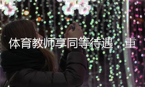 體育教師享同等待遇，重塑教育價值體系的關(guān)鍵一環(huán)