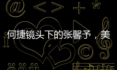 何捷鏡頭下的張馨予，美之魅力盡顯