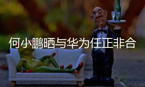 何小鵬曬與華為任正非合影，兩大巨頭跨界合作引領(lǐng)時代潮流