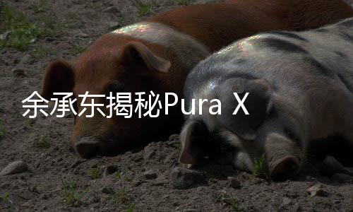 余承東揭秘Pura X，六大敢于展現(xiàn)未來(lái)科技魅力