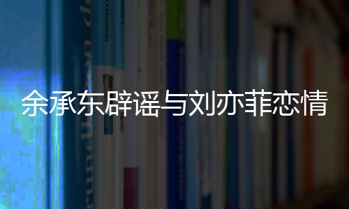 余承東辟謠與劉亦菲戀情傳聞，澄清事實，聚焦科技前沿