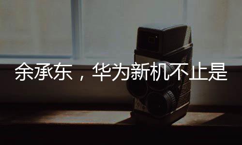 余承東，華為新機不止是手機——開啟智能生活的全新篇章