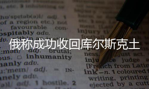 俄稱成功收回庫爾斯克土地逾800平方公里，揭示背后深層意義