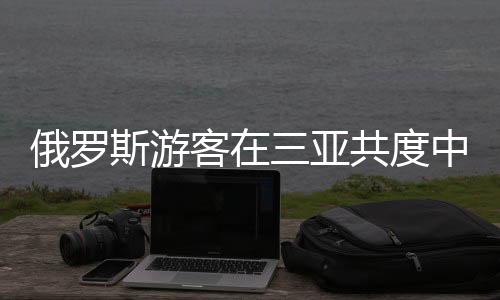 俄羅斯游客在三亞共度中國年，體驗(yàn)異國年味，感受文化交融之美