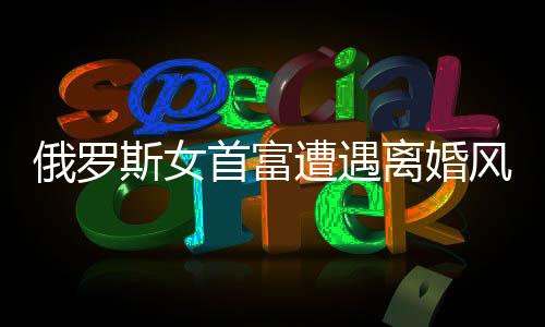 俄羅斯女首富遭遇離婚風波，財富與人性的考驗