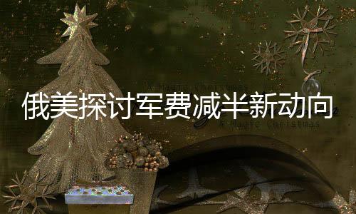 俄美探討軍費(fèi)減半新動(dòng)向，國際安全局勢變遷下，中國的角色何在？