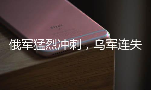 俄軍猛烈沖刺，烏軍連失九大戰(zhàn)略要地——戰(zhàn)場態(tài)勢深度解析