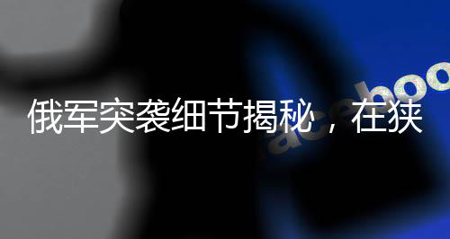 俄軍突襲細(xì)節(jié)揭秘，在狹窄管道待命四天的戰(zhàn)術(shù)行動揭秘