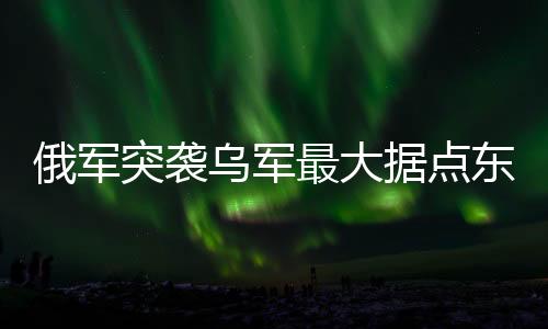 俄軍突襲烏軍最大據(jù)點(diǎn)東大門