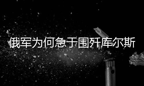 俄軍為何急于圍殲庫(kù)爾斯克地區(qū)的烏軍