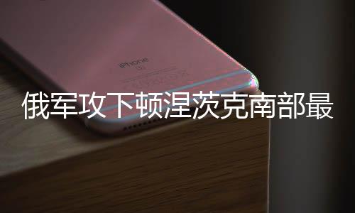 俄軍攻下頓涅茨克南部最后一個(gè)重鎮(zhèn)，重大戰(zhàn)略進(jìn)展分析