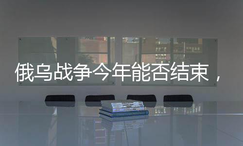 俄烏戰(zhàn)爭今年能否結(jié)束，形勢分析與展望