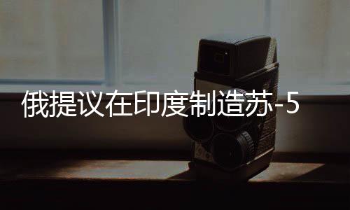俄提議在印度制造蘇-57戰(zhàn)斗機(jī)，技術(shù)完全轉(zhuǎn)讓引發(fā)多方關(guān)注