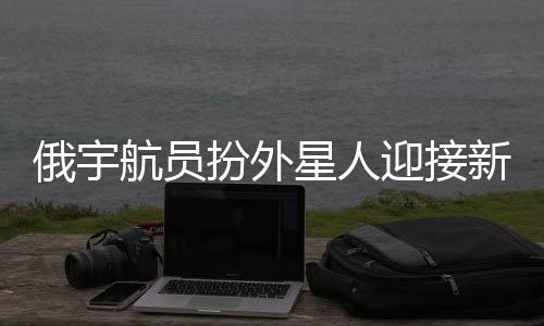 俄宇航員扮外星人迎接新乘組，太空探險的別樣歡迎儀式