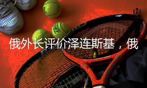 俄外長評價澤連斯基，俄烏局勢下的外交互動與領(lǐng)導(dǎo)角色分析