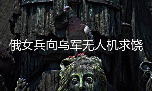 俄女兵向?yàn)踯姛o人機(jī)求饒，戰(zhàn)場(chǎng)上的特殊遭遇