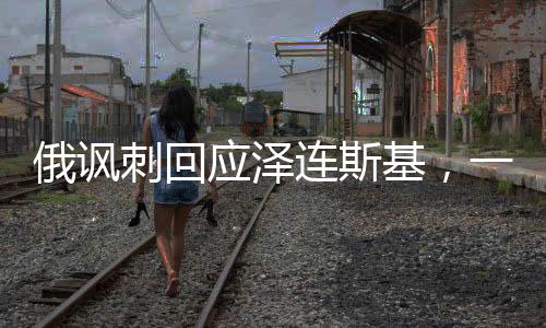 俄諷刺回應(yīng)澤連斯基，一場微妙的政治對(duì)話