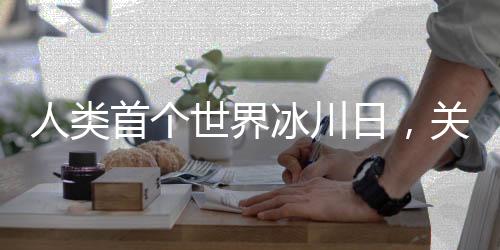 人類首個(gè)世界冰川日，關(guān)注冰川命運(yùn)，呼吁全球行動(dòng)