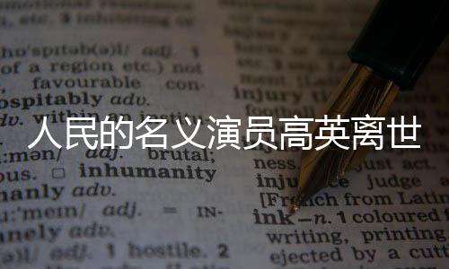 人民的名義演員高英離世，享年XX歲，演藝界痛失英才