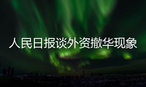 人民日報談外資撤華現(xiàn)象，審視挑戰(zhàn)與尋找機遇的十大利器