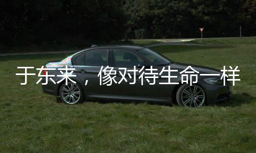 于東來(lái)，像對(duì)待生命一樣對(duì)待產(chǎn)品