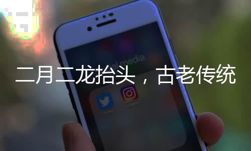 二月二龍?zhí)ь^，古老傳統(tǒng)的神秘意義與現(xiàn)代慶祝
