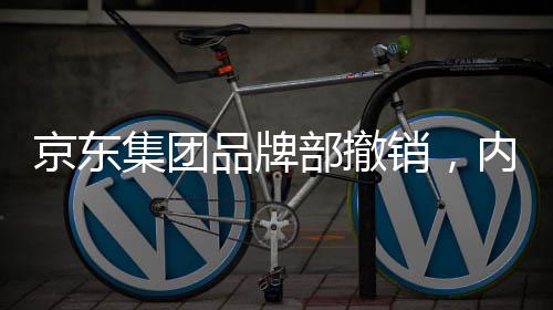 京東集團品牌部撤銷，內(nèi)部調(diào)整引發(fā)業(yè)界關(guān)注