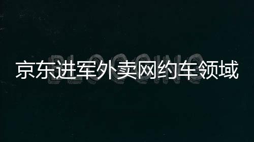 京東進軍外賣網約車領域，劉強東的深層戰(zhàn)略意圖解讀