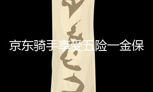 京東騎手享受五險(xiǎn)一金保障，實(shí)現(xiàn)職業(yè)發(fā)展與生活無憂