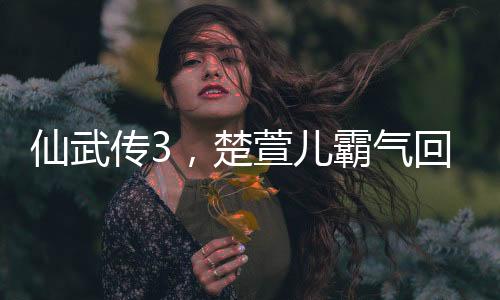仙武傳3，楚萱兒霸氣回歸，震撼修仙武林！