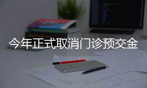 今年正式取消門(mén)診預(yù)交金，改善患者就醫(yī)體驗(yàn)
