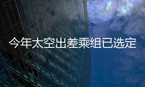 今年太空出差乘組已選定，中國載人航天新里程碑